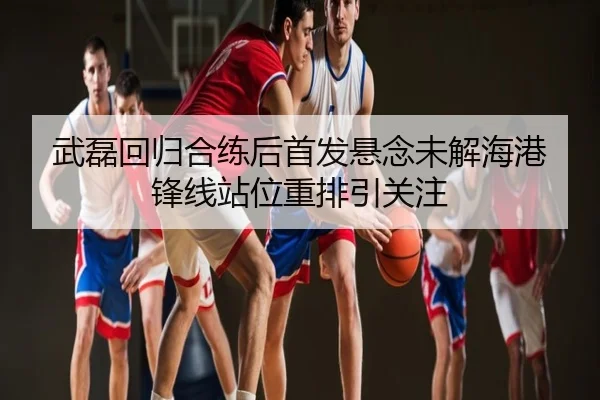武磊回归合练后首发悬念未解海港锋线站位重排引关注