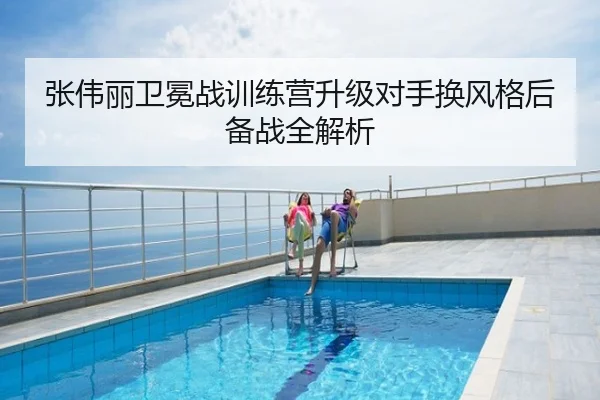 张伟丽卫冕战训练营升级对手换风格后备战全解析