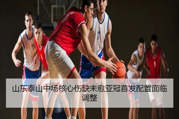 山东泰山中场核心伤缺未愈亚冠首发配置面临调整
