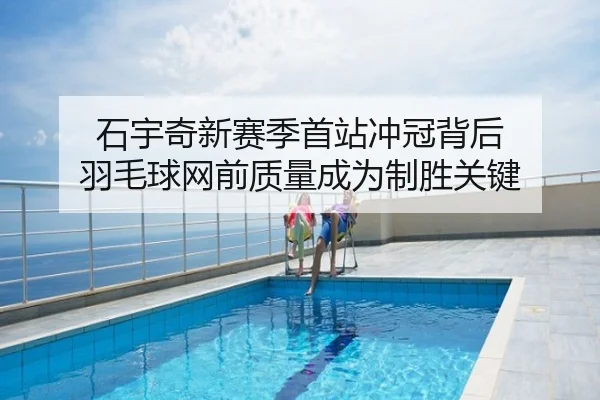 石宇奇新赛季首站冲冠背后 羽毛球网前质量成为制胜关键