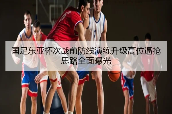 国足东亚杯次战前防线演练升级高位逼抢思路全面曝光