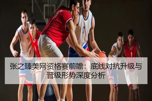 张之臻美网资格赛前瞻：底线对抗升级与晋级形势深度分析