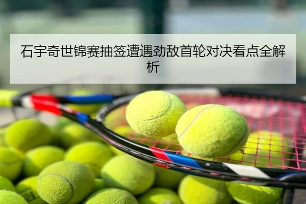 石宇奇世锦赛抽签遭遇劲敌首轮对决看点全解析