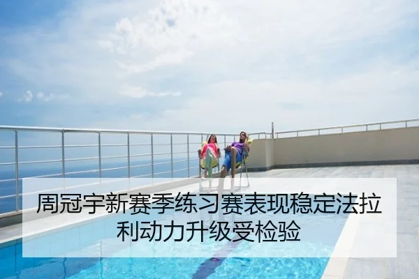 周冠宇新赛季练习赛表现稳定法拉利动力升级受检验