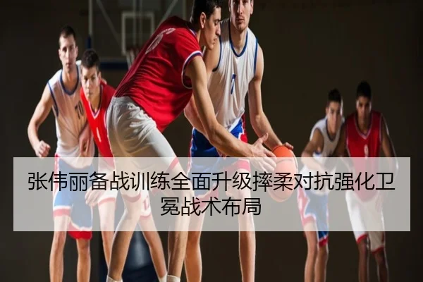 张伟丽备战训练全面升级摔柔对抗强化卫冕战术布局