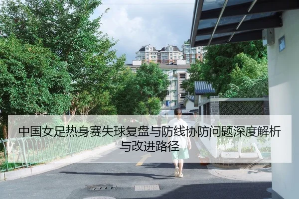 中国女足热身赛失球复盘与防线协防问题深度解析与改进路径