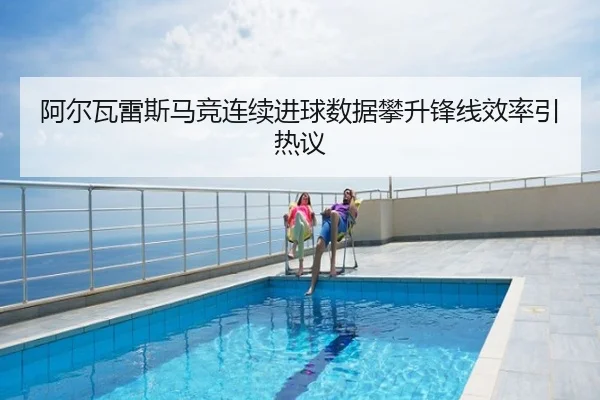 阿尔瓦雷斯马竞连续进球数据攀升锋线效率引热议
