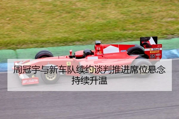 周冠宇与新车队续约谈判推进席位悬念持续升温