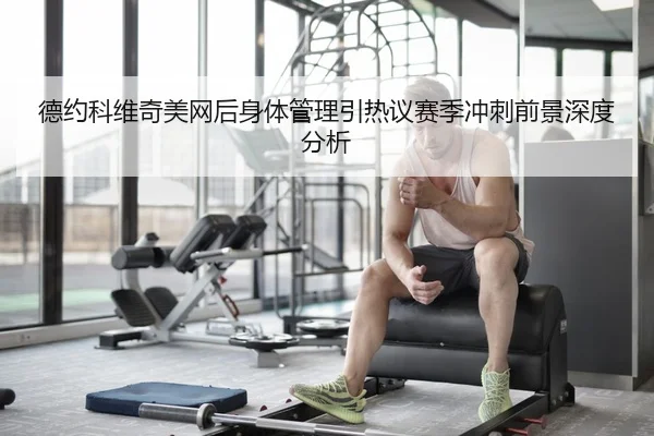 德约科维奇美网后身体管理引热议赛季冲刺前景深度分析