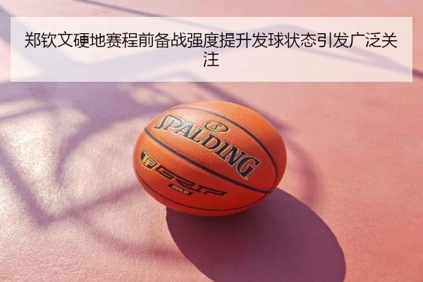 郑钦文硬地赛程前备战强度提升发球状态引发广泛关注