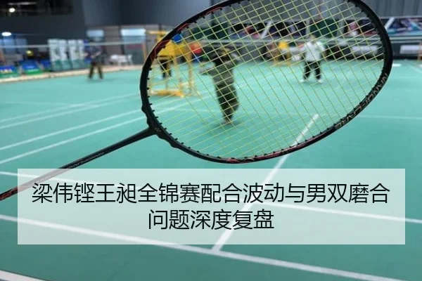 梁伟铿王昶全锦赛配合波动与男双磨合问题深度复盘